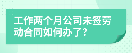 工作两个月公司未签劳动合同如何办了？