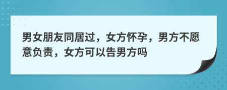 男女朋友同居过，女方怀孕，男方不愿意负责，女方可以告男方吗