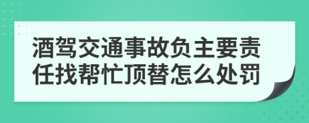 酒驾交通事故负主要责任找帮忙顶替怎么处罚