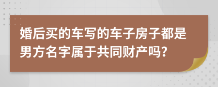 婚后买的车写的车子房子都是男方名字属于共同财产吗？