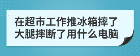 在超市工作推冰箱摔了大腿摔断了用什么电脑