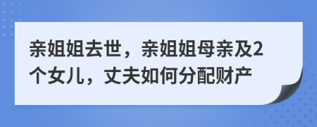 亲姐姐去世，亲姐姐母亲及2个女儿，丈夫如何分配财产