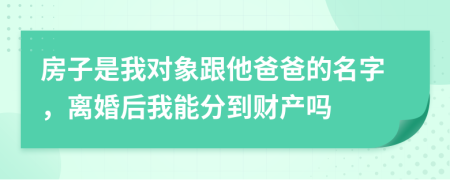 房子是我对象跟他爸爸的名字，离婚后我能分到财产吗