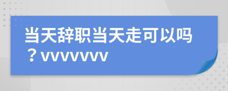 当天辞职当天走可以吗？vvvvvvv