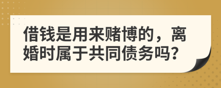 借钱是用来赌博的，离婚时属于共同债务吗？