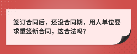 签订合同后，还没合同期，用人单位要求重签新合同，这合法吗？