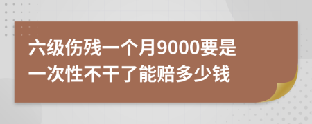 六级伤残一个月9000要是一次性不干了能赔多少钱