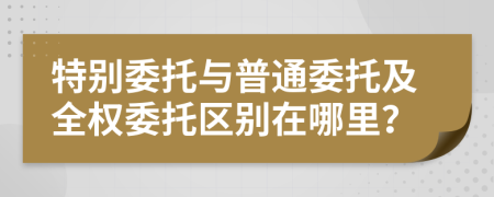 特别委托与普通委托及全权委托区别在哪里？