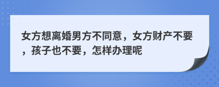 女方想离婚男方不同意，女方财产不要，孩子也不要，怎样办理呢