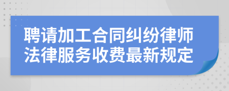 聘请加工合同纠纷律师法律服务收费最新规定