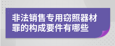 非法销售专用窃照器材罪的构成要件有哪些