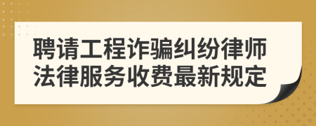 聘请工程诈骗纠纷律师法律服务收费最新规定