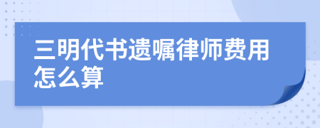 三明代书遗嘱律师费用怎么算