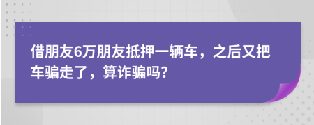 借朋友6万朋友抵押一辆车，之后又把车骗走了，算诈骗吗？