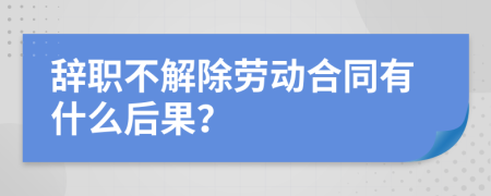 辞职不解除劳动合同有什么后果？