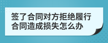 签了合同对方拒绝履行合同造成损失怎么办