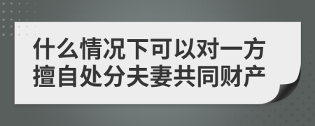 什么情况下可以对一方擅自处分夫妻共同财产