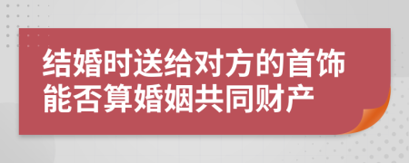结婚时送给对方的首饰能否算婚姻共同财产