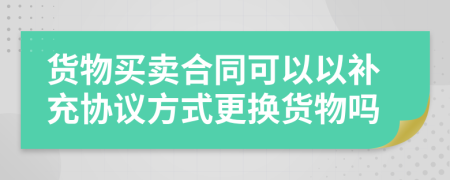 货物买卖合同可以以补充协议方式更换货物吗