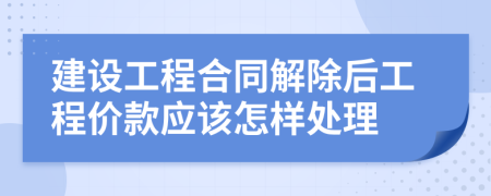 建设工程合同解除后工程价款应该怎样处理