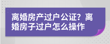 离婚房产过户公证？离婚房子过户怎么操作