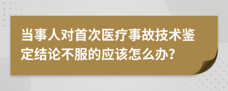 当事人对首次医疗事故技术鉴定结论不服的应该怎么办？