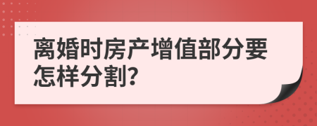 离婚时房产增值部分要怎样分割？