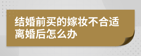 结婚前买的嫁妆不合适离婚后怎么办