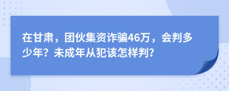 在甘肃，团伙集资诈骗46万，会判多少年？未成年从犯该怎样判？