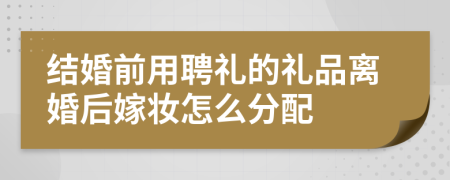 结婚前用聘礼的礼品离婚后嫁妆怎么分配