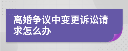 离婚争议中变更诉讼请求怎么办