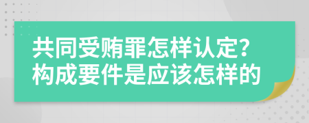 共同受贿罪怎样认定？构成要件是应该怎样的