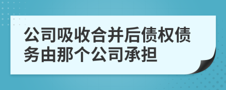 公司吸收合并后债权债务由那个公司承担