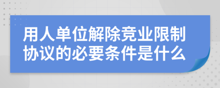 用人单位解除竞业限制协议的必要条件是什么