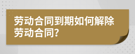 劳动合同到期如何解除劳动合同？