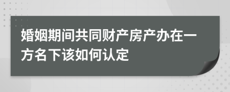 婚姻期间共同财产房产办在一方名下该如何认定