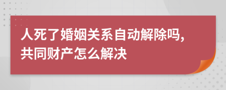 人死了婚姻关系自动解除吗,共同财产怎么解决