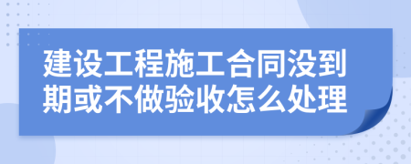 建设工程施工合同没到期或不做验收怎么处理