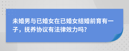 未婚男与已婚女在已婚女结婚前育有一子，抚养协议有法律效力吗？