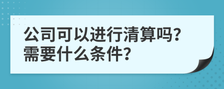 公司可以进行清算吗？需要什么条件？