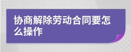 协商解除劳动合同要怎么操作