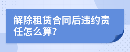 解除租赁合同后违约责任怎么算？