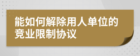 能如何解除用人单位的竞业限制协议