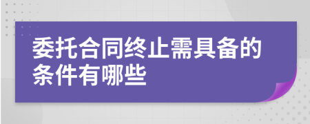 委托合同终止需具备的条件有哪些