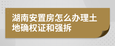 湖南安置房怎么办理土地确权证和强拆