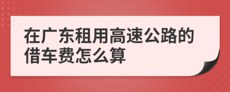 在广东租用高速公路的借车费怎么算