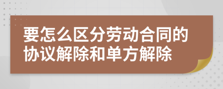 要怎么区分劳动合同的协议解除和单方解除