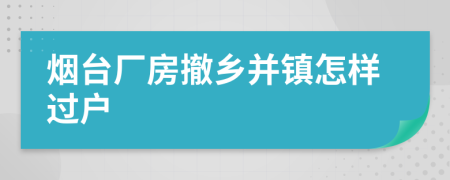 烟台厂房撤乡并镇怎样过户