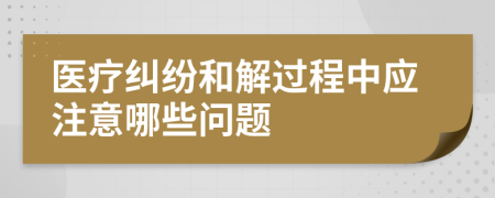 医疗纠纷和解过程中应注意哪些问题