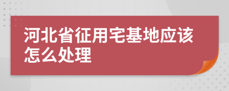 河北省征用宅基地应该怎么处理